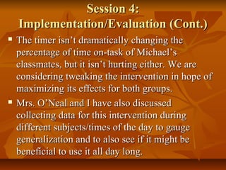 Session 4:Session 4:
Implementation/Evaluation (Cont.)Implementation/Evaluation (Cont.)
 The timer isn’t dramatically changing theThe timer isn’t dramatically changing the
percentage of time on-task of Michael’spercentage of time on-task of Michael’s
classmates, but it isn’t hurting either. We areclassmates, but it isn’t hurting either. We are
considering tweaking the intervention in hope ofconsidering tweaking the intervention in hope of
maximizing its effects for both groups.maximizing its effects for both groups.
 Mrs. O’Neal and I have also discussedMrs. O’Neal and I have also discussed
collecting data for this intervention duringcollecting data for this intervention during
different subjects/times of the day to gaugedifferent subjects/times of the day to gauge
generalization and to also see if it might begeneralization and to also see if it might be
beneficial to use it all day long.beneficial to use it all day long.
 