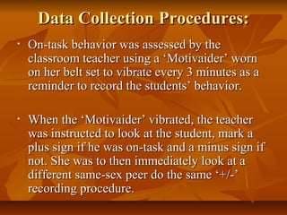 Data Collection Procedures:Data Collection Procedures:
• On-task behavior was assessed by theOn-task behavior was assessed by the
classroom teacher using a ‘Motivaider’ wornclassroom teacher using a ‘Motivaider’ worn
on her belt set to vibrate every 3 minutes as aon her belt set to vibrate every 3 minutes as a
reminder to record the students’ behavior.reminder to record the students’ behavior.
• When the ‘Motivaider’ vibrated, the teacherWhen the ‘Motivaider’ vibrated, the teacher
was instructed to look at the student, mark awas instructed to look at the student, mark a
plus sign if he was on-task and a minus sign ifplus sign if he was on-task and a minus sign if
not. She was to then immediately look at anot. She was to then immediately look at a
different same-sex peer do the same ‘+/-’different same-sex peer do the same ‘+/-’
recording procedure.recording procedure.
 