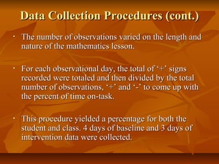 Data Collection Procedures (cont.)Data Collection Procedures (cont.)
• The number of observations varied on the length andThe number of observations varied on the length and
nature of the mathematics lesson.nature of the mathematics lesson.
• For each observational day, the total of ‘+’ signsFor each observational day, the total of ‘+’ signs
recorded were totaled and then divided by the totalrecorded were totaled and then divided by the total
number of observations, ‘+’ and ‘-’ to come up withnumber of observations, ‘+’ and ‘-’ to come up with
the percent of time on-task.the percent of time on-task.
• This procedure yielded a percentage for both theThis procedure yielded a percentage for both the
student and class. 4 days of baseline and 3 days ofstudent and class. 4 days of baseline and 3 days of
intervention data were collected.intervention data were collected.
 