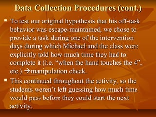 Data Collection Procedures (cont.)Data Collection Procedures (cont.)
 To test our original hypothesis that his off-taskTo test our original hypothesis that his off-task
behavior was escape-maintained, we chose tobehavior was escape-maintained, we chose to
provide a task during one of the interventionprovide a task during one of the intervention
days during which Michael and the class weredays during which Michael and the class were
explicitly told how much time they had toexplicitly told how much time they had to
complete it (i.e. “when the hand touches the 4”,complete it (i.e. “when the hand touches the 4”,
etc.)etc.) manipulation check.manipulation check.
 This continued throughout the activity, so theThis continued throughout the activity, so the
students weren’t left guessing how much timestudents weren’t left guessing how much time
would pass before they could start the nextwould pass before they could start the next
activity.activity.
 