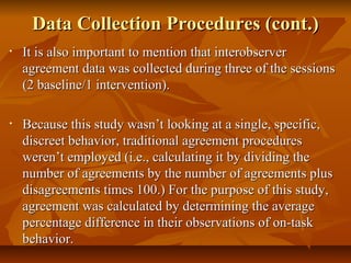Data Collection Procedures (cont.)Data Collection Procedures (cont.)
• It is also important to mention that interobserverIt is also important to mention that interobserver
agreement data was collected during three of the sessionsagreement data was collected during three of the sessions
(2 baseline/1 intervention).(2 baseline/1 intervention).
• Because this study wasn’t looking at a single, specific,Because this study wasn’t looking at a single, specific,
discreet behavior, traditional agreement proceduresdiscreet behavior, traditional agreement procedures
weren’t employed (i.e., calculating it by dividing theweren’t employed (i.e., calculating it by dividing the
number of agreements by the number of agreements plusnumber of agreements by the number of agreements plus
disagreements times 100.) For the purpose of this study,disagreements times 100.) For the purpose of this study,
agreement was calculated by determining the averageagreement was calculated by determining the average
percentage difference in their observations of on-taskpercentage difference in their observations of on-task
behavior.behavior.
 