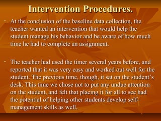 Intervention Procedures.Intervention Procedures.
• At the conclusion of the baseline data collection, theAt the conclusion of the baseline data collection, the
teacher wanted an intervention that would help theteacher wanted an intervention that would help the
student manage his behavior and be aware of how muchstudent manage his behavior and be aware of how much
time he had to complete an assignment.time he had to complete an assignment.
• The teacher had used the timer several years before, andThe teacher had used the timer several years before, and
reported that it was very easy and worked out well for thereported that it was very easy and worked out well for the
student. The previous time, though, it sat on the student’sstudent. The previous time, though, it sat on the student’s
desk. This time we chose not to put any undue attentiondesk. This time we chose not to put any undue attention
on the student, and felt that placing it for all to see hadon the student, and felt that placing it for all to see had
the potential of helping other students develop self-the potential of helping other students develop self-
management skills as well.management skills as well.
 