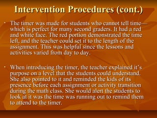 Intervention Procedures (cont.)Intervention Procedures (cont.)
• The timer was made for students who cannot tell time—The timer was made for students who cannot tell time—
which is perfect for many second graders. It had a redwhich is perfect for many second graders. It had a red
and white face. The red portion demonstrated the timeand white face. The red portion demonstrated the time
left, and the teacher could set it to the length of theleft, and the teacher could set it to the length of the
assignment. This was helpful since the lessons andassignment. This was helpful since the lessons and
activities varied from day to day.activities varied from day to day.
• When introducing the timer, the teacher explained it’sWhen introducing the timer, the teacher explained it’s
purpose on a level that the students could understand.purpose on a level that the students could understand.
She also pointed to it and reminded the kids of itsShe also pointed to it and reminded the kids of its
presence before each assignment or activity transitionpresence before each assignment or activity transition
during the math class. She would alert the students toduring the math class. She would alert the students to
look at it was the time was running out to remind themlook at it was the time was running out to remind them
to attend to the timer.to attend to the timer.
 