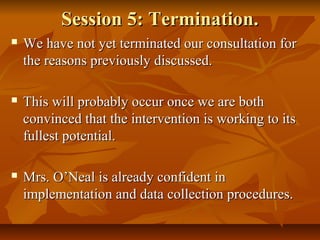 Session 5: Termination.Session 5: Termination.
 We have not yet terminated our consultation forWe have not yet terminated our consultation for
the reasons previously discussed.the reasons previously discussed.
 This will probably occur once we are bothThis will probably occur once we are both
convinced that the intervention is working to itsconvinced that the intervention is working to its
fullest potential.fullest potential.
 Mrs. O’Neal is already confident inMrs. O’Neal is already confident in
implementation and data collection procedures.implementation and data collection procedures.
 
