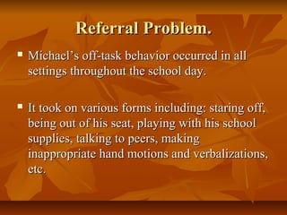 Referral Problem.Referral Problem.
 Michael’s off-task behavior occurred in allMichael’s off-task behavior occurred in all
settings throughout the school day.settings throughout the school day.
 It took on various forms including: staring off,It took on various forms including: staring off,
being out of his seat, playing with his schoolbeing out of his seat, playing with his school
supplies, talking to peers, makingsupplies, talking to peers, making
inappropriate hand motions and verbalizations,inappropriate hand motions and verbalizations,
etc.etc.
 