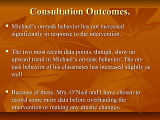 Consultation Outcomes.Consultation Outcomes.
 Michael’s on-task behavior has not increasedMichael’s on-task behavior has not increased
significantly in response to the intervention.significantly in response to the intervention.
 The two most recent data points, though, show anThe two most recent data points, though, show an
upward trend in Michael’s on-task behavior. The on-upward trend in Michael’s on-task behavior. The on-
task behavior of his classmates has increased slightly astask behavior of his classmates has increased slightly as
wellwell
 Because of these, Mrs. O’Neal and I have chosen toBecause of these, Mrs. O’Neal and I have chosen to
record some more data before overhauling therecord some more data before overhauling the
intervention or making any drastic changes.intervention or making any drastic changes.
 
