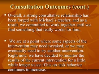 Consultation Outcomes (cont.)Consultation Outcomes (cont.)
 Overall, a strong consultative relationship hasOverall, a strong consultative relationship has
been forged with Michael’s teacher, and as abeen forged with Michael’s teacher, and as a
result, we committed to work together until weresult, we committed to work together until we
find something that really works for him.find something that really works for him.
 We are at a point where some aspects of theWe are at a point where some aspects of the
intervention may need tweaked, or we mayintervention may need tweaked, or we may
eventually need to try another intervention.eventually need to try another intervention.
Right now, we have decided to monitor theRight now, we have decided to monitor the
results of the current intervention for a littleresults of the current intervention for a little
while longer to see if his on-task behaviorwhile longer to see if his on-task behavior
continues to increase.continues to increase.
 