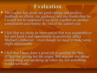 Evaluation.Evaluation.
 The teacher has given me good ratings and positiveThe teacher has given me good ratings and positive
feedback on efforts, my guidance, and the results thus far.feedback on efforts, my guidance, and the results thus far.
I would not be surprised if we work together on anotherI would not be surprised if we work together on another
consultation case before the end of the school year.consultation case before the end of the school year.
 I feel that we chose an intervention that was acceptable toI feel that we chose an intervention that was acceptable to
her and hand a real opportunity to positively affecther and hand a real opportunity to positively affect
Michael’s behavior—even though we need to make someMichael’s behavior—even though we need to make some
slight adjustments.slight adjustments.
 I feel that I have done a good job in guiding the Mrs.I feel that I have done a good job in guiding the Mrs.
O’Neal but giving her the reigns. She was not shy aboutO’Neal but giving her the reigns. She was not shy about
contributing and speaking up when she felt somethingcontributing and speaking up when she felt something
would not work.would not work.
 