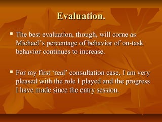Evaluation.Evaluation.
 The best evaluation, though, will come asThe best evaluation, though, will come as
Michael’s percentage of behavior of on-taskMichael’s percentage of behavior of on-task
behavior continues to increase.behavior continues to increase.
 For my first ‘real’ consultation case, I am veryFor my first ‘real’ consultation case, I am very
pleased with the role I played and the progresspleased with the role I played and the progress
I have made since the entry session.I have made since the entry session.
 
