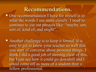 Recommendations.Recommendations.
 One recommendation I have for myself is toOne recommendation I have for myself is to
what the words I use more closely. I need towhat the words I use more closely. I need to
continue to cut out phrases like: “maybe, um,continue to cut out phrases like: “maybe, um,
sort of, kind of, and might”.sort of, kind of, and might”.
 Another challenge is to keep it formal. It isAnother challenge is to keep it formal. It is
easy to get to know your teacher so well thateasy to get to know your teacher so well that
you start of converse about personal things. Iyou start of converse about personal things. I
think I did a good job of steering clear of this,think I did a good job of steering clear of this,
but I can see how it could go downhill and Ibut I can see how it could go downhill and I
could come off as more of a student than acould come off as more of a student than a
fellow professional.fellow professional.
 