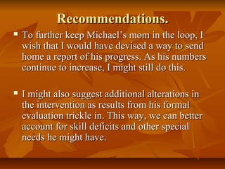 Recommendations.Recommendations.
 To further keep Michael’s mom in the loop, ITo further keep Michael’s mom in the loop, I
wish that I would have devised a way to sendwish that I would have devised a way to send
home a report of his progress. As his numbershome a report of his progress. As his numbers
continue to increase, I might still do this.continue to increase, I might still do this.
 I might also suggest additional alterations inI might also suggest additional alterations in
the intervention as results from his formalthe intervention as results from his formal
evaluation trickle in. This way, we can betterevaluation trickle in. This way, we can better
account for skill deficits and other specialaccount for skill deficits and other special
needs he might have.needs he might have.
 