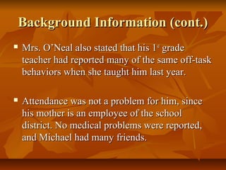 Background Information (cont.)Background Information (cont.)
 Mrs. O’Neal also stated that his 1Mrs. O’Neal also stated that his 1stst
gradegrade
teacher had reported many of the same off-taskteacher had reported many of the same off-task
behaviors when she taught him last year.behaviors when she taught him last year.
 Attendance was not a problem for him, sinceAttendance was not a problem for him, since
his mother is an employee of the schoolhis mother is an employee of the school
district. No medical problems were reported,district. No medical problems were reported,
and Michael had many friends.and Michael had many friends.
 