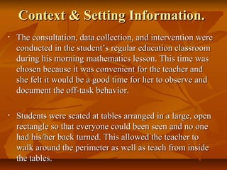 Context & Setting Information.Context & Setting Information.
• The consultation, data collection, and intervention wereThe consultation, data collection, and intervention were
conducted in the student’s regular education classroomconducted in the student’s regular education classroom
during his morning mathematics lesson. This time wasduring his morning mathematics lesson. This time was
chosen because it was convenient for the teacher andchosen because it was convenient for the teacher and
she felt it would be a good time for her to observe andshe felt it would be a good time for her to observe and
document the off-task behavior.document the off-task behavior.
• Students were seated at tables arranged in a large, openStudents were seated at tables arranged in a large, open
rectangle so that everyone could been seen and no onerectangle so that everyone could been seen and no one
had his/her back turned. This allowed the teacher tohad his/her back turned. This allowed the teacher to
walk around the perimeter as well as teach from insidewalk around the perimeter as well as teach from inside
the tables.the tables.
 