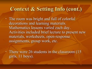 Context & Setting Info (cont.)Context & Setting Info (cont.)
• The room was bright and full of colorfulThe room was bright and full of colorful
decorations and learning materials.decorations and learning materials.
Mathematics lessons varied each day.Mathematics lessons varied each day.
Activities included brief lecture to present newActivities included brief lecture to present new
materials, worksheets, open-responsematerials, worksheets, open-response
assignments, group work, etc.assignments, group work, etc.
• There were 26 students in the classroom (15There were 26 students in the classroom (15
girls, 11 boys).girls, 11 boys).
 