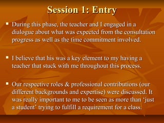 Session 1: EntrySession 1: Entry
 During this phase, the teacher and I engaged in aDuring this phase, the teacher and I engaged in a
dialogue about what was expected from the consultationdialogue about what was expected from the consultation
progress as well as the time commitment involved.progress as well as the time commitment involved.
 I believe that his was a key element to my having aI believe that his was a key element to my having a
teacher that stuck with me throughout this process.teacher that stuck with me throughout this process.
 Our respective roles & professional contributions (ourOur respective roles & professional contributions (our
different backgrounds and expertise) were discussed. Itdifferent backgrounds and expertise) were discussed. It
was really important to me to be seen as more than ‘justwas really important to me to be seen as more than ‘just
a student’ trying to fulfill a requirement for a class.a student’ trying to fulfill a requirement for a class.
 