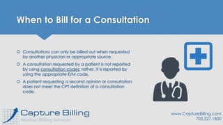 When to Bill for a Consultation
 Consultations can only be billed out when requested
by another physician or appropriate source.
 A consultation requested by a patient is not reported
by using consultation codes; rather, it is reported by
using the appropriate E/M code.
 A patient requesting a second opinion or consultation
does not meet the CPT definition of a consultation
code.
www.CaptureBilling.com
703.327.1800
 