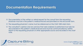 Documentation Requirements
 Documentation of the written or verbal request for the consult from the requesting
physician must be in the patient’s medical record and provided on the encounter form.
 The requesting physician’s name must be referenced on the CMS 1500 claim form.
 The consultant’s opinion and any services that were ordered or performed must also be
documented in the patient’s medical record and must be communicated by written
report to the requesting physician or other appropriate source and recorded in the chart
note.
www.CaptureBilling.com
703.327.1800
 