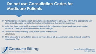 Do not use Consultation Codes for
Medicare Patients
 As Medicare no longer accepts consultation codes (effective January 1, 2010), the appropriate E/M
code should be used for patients who have Medicare as their primary insurance.
 Note that there are specific coding requirements for patients who have Medicare as secondary
insurance coverage, which we will handle accordingly.
 To watch a video on billing consultation codes to Medicare
CLICK HERE
 If the criteria for a consultation code is not met, do not bill a consultation code. Instead, select the
appropriate E/M.
www.CaptureBilling.com
703.327.1800
 