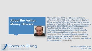 About the Author:
Manny Oliverez
Manny Oliverez, CPC, is a 20-year healthcare
veteran and the CEO and co-founder of Capture
Billing, a medical billing services company located
outside of Washington, D.C. He teaches the nation’s
physicians, administrators, and medical practices
how to maximize billing and revenue cycle
management processes. Manny also frequently
posts articles and videos on his award-winning
healthcare blog. For more information on Manny
and his company, please visit his website, or call
(703)327-1800. And if you’re on LinkedIn, please look
for him there too. READ MORE
www.CaptureBilling.com
703.327.1800
 