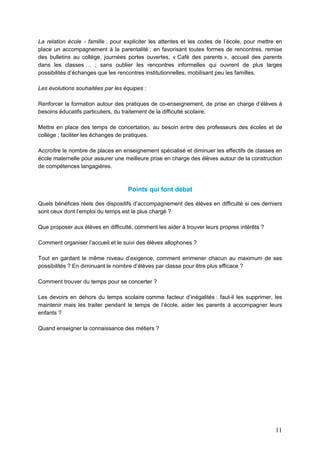 11
La relation école - famille : pour expliciter les attentes et les codes de l’école, pour mettre en
place un accompagnement à la parentalité ; en favorisant toutes formes de rencontres, remise
des bulletins au collège, journées portes ouvertes, « Café des parents », accueil des parents
dans les classes … ; sans oublier les rencontres informelles qui ouvrent de plus larges
possibilités d’échanges que les rencontres institutionnelles, mobilisant peu les familles.
Les évolutions souhaitées par les équipes :
Renforcer la formation autour des pratiques de co-enseignement, de prise en charge d’élèves à
besoins éducatifs particuliers, du traitement de la difficulté scolaire.
Mettre en place des temps de concertation, au besoin entre des professeurs des écoles et de
collège ; faciliter les échanges de pratiques.
Accroître le nombre de places en enseignement spécialisé et diminuer les effectifs de classes en
école maternelle pour assurer une meilleure prise en charge des élèves autour de la construction
de compétences langagières.
Points qui font débat
Quels bénéfices réels des dispositifs d’accompagnement des élèves en difficulté si ces derniers
sont ceux dont l’emploi du temps est le plus chargé ?
Que proposer aux élèves en difficulté, comment les aider à trouver leurs propres intérêts ?
Comment organiser l’accueil et le suivi des élèves allophones ?
Tout en gardant le même niveau d’exigence, comment emmener chacun au maximum de ses
possibilités ? En diminuant le nombre d’élèves par classe pour être plus efficace ?
Comment trouver du temps pour se concerter ?
Les devoirs en dehors du temps scolaire comme facteur d’inégalités : faut-il les supprimer, les
maintenir mais les traiter pendant le temps de l’école, aider les parents à accompagner leurs
enfants ?
Quand enseigner la connaissance des métiers ?
 