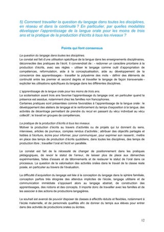 12
5) Comment travailler la question du langage dans toutes les disciplines,
en réseau et dans la continuité ? En particulier, par quelles modalités
développer l’apprentissage de la langue orale pour les moins de trois
ans et la pratique de la production d’écrits à tous les niveaux ?
Points qui font consensus
La question du langage dans toutes les disciplines.
Le constat est fait d’une utilisation spécifique de la langue dans les enseignements disciplinaires,
déconnectée des pratiques de l’écrit. Il conviendrait de : - redonner un caractère prioritaire à la
production d’écrits, avec ses règles - utiliser le langage comme outil d’appropriation de
compétences, reformulation, aide à la conceptualisation, aide au développement de la
conscience des apprentissages - travailler la polysémie des mots - définir des éléments de
continuité entre les premier et second degrés et travailler le langage de façon transversale -
expliciter les utilisations spécifiques du langage dans les différentes disciplines.
L’apprentissage de la langue orale pour les moins de trois ans.
La scolarisation avant trois ans favorise l’apprentissage du langage oral, en particulier quand la
présence est assidue, notamment chez les familles non francophones.
Certaines pratiques sont présentées comme favorables à l’apprentissage de la langue orale : le
développement des ateliers de langage et le renforcement du temps d’exposition à la langue, des
activités de décentrage permettant de prendre du recul en passant du vécu individuel au vécu
collectif ; le travail en groupes de compétences.
La pratique de la production d’écrits à tous les niveaux.
Motiver la production d’écrits au travers d’activités ou de projets qui lui donnent du sens,
interviews, articles de journaux, comptes rendus d’activités ; attribuer des objectifs partagés et
lisibles à l’écriture, écrire pour informer, pour communiquer, pour exprimer son ressenti ; mettre
en place des temps de production d’écrits quotidiens, dans toutes les disciplines, des temps de
production libre ; travailler l’oral et l’écrit en parallèle.
Le constat est fait de la nécessité de changer de positionnement dans les pratiques
pédagogiques, de revoir le statut de l’erreur, de laisser plus de place aux démarches
expérimentales, faites d’essais et de tâtonnements et de restaurer le statut de l’oral dans ce
processus. La question de la valorisation des activités orales dans le travail de la classe reste
posée, en particulier au travers de l’évaluation.
La difficulté d’acquisition du langage est liée à la conception du langage dans la sphère familiale,
conception parfois très éloignée des attendus implicites de l’école, langage utilitaire et de
communication immédiate s’opposant alors au langage abstrait, de construction des
apprentissages, des notions et des concepts. Il importe donc de travailler avec les familles et de
les associer à des actions de productions langagières.
Le souhait est avancé de pouvoir disposer de classes à effectifs réduits et flexibles, notamment à
l’école maternelle, et de personnels qualifiés afin de donner du temps aux élèves pour entrer
dans des activités de productions orales ou écrites.
 