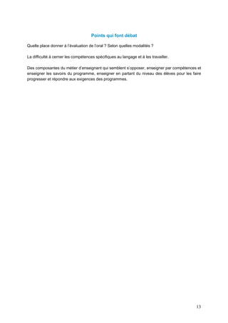13
Points qui font débat
Quelle place donner à l’évaluation de l’oral ? Selon quelles modalités ?
La difficulté à cerner les compétences spécifiques au langage et à les travailler.
Des composantes du métier d’enseignant qui semblent s’opposer, enseigner par compétences et
enseigner les savoirs du programme, enseigner en partant du niveau des élèves pour les faire
progresser et répondre aux exigences des programmes.
 