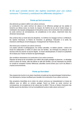 14
6) En quoi consiste donner des repères essentiels pour une culture
commune ? Comment y contribuent les différentes disciplines ?
Points qui font consensus
Des éléments qui aident à définir une culture commune.
La construction d’un cadre commun de valeurs et de référence partagé par les adultes et
transmis aux élèves autour du travail, du respect, de l’estime de soi, de la morale civique ; la
mobilisation des équipes pédagogiques et éducatives autour de la construction des compétences
du socle commun de connaissances, de compétences et de culture, notamment dans leur
dimension transversale.
Des contenus liés au travail dans les disciplines : la maîtrise d’un langage commun, la littérature,
les repères historiques, la théorie de l’évolution, la génétique, l’éducation à la santé, les
évolutions scientifiques et technologiques, l’enseignement de l’histoire des arts …
Des leviers pour construire une culture commune.
Les projets culturels et pédagogiques, les sorties culturelles ; la relation parents – école et le
travail de collaboration à mettre en place avec les familles ; les échanges de pratiques et de
services entre les premier et second degrés ; le travail interdisciplinaire, le travail à la périphérie
de la classe pour motiver et illustrer les apprentissages.
Des conditions nécessaires à la construction d’une culture commune :
Disposer de temps et de concertation pour définir des projets partagés et pérennes ; un décalage
entre la culture de l’école, celle des élèves et celle des familles, qu’il est nécessaire de prendre
en compte en acceptant d’autres références culturelles comme leviers pour ouvrir les élèves à
d’autres environnements.
Points qui font débat
Des programmes lourds et une place importante occupée par les apprentissages fondamentaux ;
il en découlerait un temps insuffisant pour travailler à la construction d’une culture commune.
Des acceptions diversifiées de la notion de culture commune qui nécessiteraient un temps de
réflexion pour en définir un contenu partagé. Faut-il se limiter au socle commun de
connaissances, de compétences et de culture pour la définir ? Est-ce un facteur d’exclusion des
familles quand ces dernières n’ont qu’incomplètement accès à cette culture commune ?
 