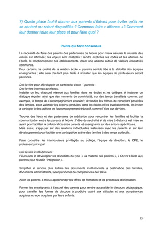15
7) Quelle place faut-il donner aux parents d’élèves pour éviter qu’ils ne
se sentent ou soient disqualifiés ? Comment faire « alliance »? Comment
leur donner toute leur place et pour faire quoi ?
Points qui font consensus
La nécessité de faire des parents des partenaires de l’école pour mieux assurer la réussite des
élèves est affirmée ; les enjeux sont multiples : rendre explicites les codes et les attentes de
l’école, le fonctionnement des établissements, créer une alliance autour de valeurs éducatives
communes.
Pour certains, la qualité de la relation école – parents semble liée à la stabilité des équipes
enseignantes ; elle sera d’autant plus facile à installer que les équipes de professeurs seront
pérennes.
Des leviers pour développer un partenariat école – parents :
Des leviers internes au réseau.
Installer un lieu d’accueil réservé aux familles dans les écoles et les collèges et instaurer un
dialogue régulier ainsi que des moments de convivialité, sur des temps banalisés comme, par
exemple, le temps de l’accompagnement éducatif ; diversifier les formes de rencontre possibles
des familles, pour valoriser les actions conduites dans les écoles et les établissements, les inviter
à participer à des actions de l’accompagnement éducatif, comme l’aide aux devoirs.
Trouver des lieux et des partenaires de médiation pour rencontrer les familles et faciliter la
communication entre les parents et l’école : l’idée de neutralité et de mise à distance est mise en
avant pour faciliter la collaboration entre parents et enseignants sur des actions spécifiques.
Mais aussi, s’appuyer sur des relations individuelles instaurées avec les parents et sur leur
développement pour faciliter une participation active des familles à des temps collectifs.
Faire connaître les interlocuteurs privilégiés au collège, l’équipe de direction, le CPE, le
professeur principal.
Des leviers institutionnels :
Poursuivre et développer les dispositifs du type « La mallette des parents », « Ouvrir l’école aux
parents pour réussir l’intégration ».
Simplifier et rendre plus lisibles les documents institutionnels à destination des familles,
documents administratifs, livret personnel de compétences de l’élève.
Aider les parents à mieux appréhender les offres de formation et les processus d’orientation.
Former les enseignants à l’accueil des parents pour rendre accessible le discours pédagogique,
pour travailler les formes de discours à produire quant aux attitudes et aux compétences
acquises ou non acquises par leurs enfants.
 