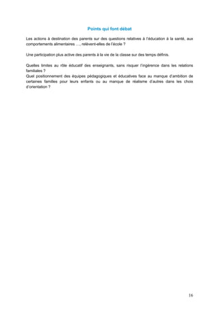 16
Points qui font débat
Les actions à destination des parents sur des questions relatives à l’éducation à la santé, aux
comportements alimentaires …, relèvent-elles de l’école ?
Une participation plus active des parents à la vie de la classe sur des temps définis.
Quelles limites au rôle éducatif des enseignants, sans risquer l’ingérence dans les relations
familiales ?
Quel positionnement des équipes pédagogiques et éducatives face au manque d’ambition de
certaines familles pour leurs enfants ou au manque de réalisme d’autres dans les choix
d’orientation ?
 