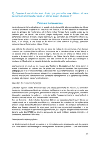 17
8) Comment construire une école qui permette aux élèves et aux
personnels de travailler dans un climat serein et apaisé ?
Points qui font consensus
Le développement d’un climat serein et apaisé est directement lié à la représentation du rôle de
l’école qu’en ont ses usagers et aux valeurs qu’elle véhicule. Il est donc essentiel de remettre en
avant les principes de l’école laïque et de faire évoluer l’image d’une réussite sociale qui ne
passerait plus par l’école. Les actions (stages d’intégration, travail en équipes avec des
partenaires extérieurs à l’école, projets fédérateurs) qui permettent de renforcer la cohésion du
groupe de ses acteurs comme de ses usagers, de développer le sentiment d’appartenance à une
école, à un collège, à une classe et de définir un cadre commun et partagé, participent
pleinement au renforcement du rôle de l’École.
Les attributs de cohérence (sur la mise en place de règles de vie communes, d’un discours
commun), de continuité (dans la définition du cadre de vie et dans le suivi des actions liées à la
vie scolaire entre les différents cycles et degrés, dans la prise en charge de l’élève entre le
scolaire et le périscolaire) et de responsabilisation (de l’élève dans le développement de ses
apprentissages, de compétences sociales) sont très souvent mis en avant pour développer la
confiance en l’École et en sa capacité à atteindre les objectifs qui lui sont assignés.
Les leviers mis en avant par les réseaux pour faciliter le développement d’un climat serein et
apaisé questionnent au premier plan, la gestion des ressources humaines, les organisations
pédagogiques et le développement de partenariats mais aussi la formation des enseignants et le
développement d’un environnement attrayant. Les propositions mises en avant sont le reflet d’un
implicite fort qui pose l’amélioration des conditions d’enseignement et d’apprentissage comme
préalable à la mise en place d’un climat serein.
La gestion des ressources humaines.
L’attention à porter à cette dimension reste une préoccupation forte des réseaux. La diminution
du nombre d’enseignants affectés sur plusieurs établissements et les dispositions à prendre pour
stabiliser les équipes (enseignants, personnels de direction, assistants pédagogiques, assistants
d’éducation, assistants vie scolaire … ), afin de faciliter l’engagement dans le travail collectif et
dans la durée des actions, sont des demandes récurrentes.
Il en est de même : - de la réduction du nombre d’élèves par classe (seuil de 23 ou 24 élèves par
classe avancé, de la maternelle au collège) pour mieux gérer les questions de vie scolaire et de
prise en charge de la difficulté scolaire dans le cadre de la classe - des temps de concertation à
allouer aux équipes, donnant du temps pour construire une communauté éducative – et du
maintien ou de l’apport de personnels supplémentaires, qu’il s’agisse des personnels intervenant
dans le cadre des RASED ou d’autres personnels, de santé (médecin scolaire, infirmière …),
professeurs, assistants d’éducation … .
Les organisations pédagogiques.
Le développement du travail en équipe et la concertation entre enseignants sont des garants
d’un climat serein d’apprentissage et d’enseignement. Ils rendent possibles : - une évolution des
 