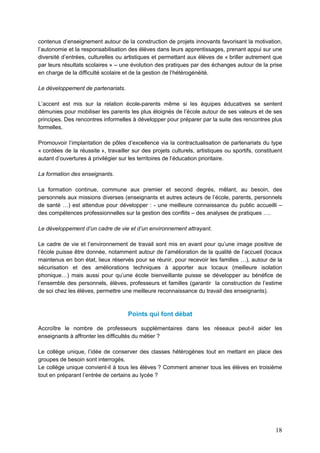 18
contenus d’enseignement autour de la construction de projets innovants favorisant la motivation,
l’autonomie et la responsabilisation des élèves dans leurs apprentissages, prenant appui sur une
diversité d’entrées, culturelles ou artistiques et permettant aux élèves de « briller autrement que
par leurs résultats scolaires » – une évolution des pratiques par des échanges autour de la prise
en charge de la difficulté scolaire et de la gestion de l’hétérogénéité.
Le développement de partenariats.
L’accent est mis sur la relation école-parents même si les équipes éducatives se sentent
démunies pour mobiliser les parents les plus éloignés de l’école autour de ses valeurs et de ses
principes. Des rencontres informelles à développer pour préparer par la suite des rencontres plus
formelles.
Promouvoir l’implantation de pôles d’excellence via la contractualisation de partenariats du type
« cordées de la réussite », travailler sur des projets culturels, artistiques ou sportifs, constituent
autant d’ouvertures à privilégier sur les territoires de l’éducation prioritaire.
La formation des enseignants.
La formation continue, commune aux premier et second degrés, mêlant, au besoin, des
personnels aux missions diverses (enseignants et autres acteurs de l’école, parents, personnels
de santé …) est attendue pour développer : - une meilleure connaissance du public accueilli –
des compétences professionnelles sur la gestion des conflits – des analyses de pratiques ….
Le développement d’un cadre de vie et d’un environnement attrayant.
Le cadre de vie et l’environnement de travail sont mis en avant pour qu’une image positive de
l’école puisse être donnée, notamment autour de l’amélioration de la qualité de l’accueil (locaux
maintenus en bon état, lieux réservés pour se réunir, pour recevoir les familles …), autour de la
sécurisation et des améliorations techniques à apporter aux locaux (meilleure isolation
phonique…) mais aussi pour qu’une école bienveillante puisse se développer au bénéfice de
l’ensemble des personnels, élèves, professeurs et familles (garantir la construction de l’estime
de soi chez les élèves, permettre une meilleure reconnaissance du travail des enseignants).
Points qui font débat
Accroître le nombre de professeurs supplémentaires dans les réseaux peut-il aider les
enseignants à affronter les difficultés du métier ?
Le collège unique, l’idée de conserver des classes hétérogènes tout en mettant en place des
groupes de besoin sont interrogés.
Le collège unique convient-il à tous les élèves ? Comment amener tous les élèves en troisième
tout en préparant l’entrée de certains au lycée ?
 