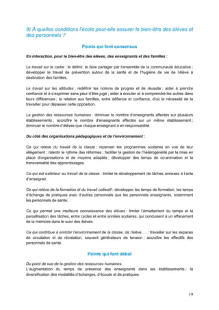19
9) À quelles conditions l’école peut-elle assurer le bien-être des élèves et
des personnels ?
Points qui font consensus
En interaction, pour le bien-être des élèves, des enseignants et des familles :
Le travail sur le cadre : le définir, le faire partager par l’ensemble de la communauté éducative ;
développer le travail de prévention autour de la santé et de l’hygiène de vie de l’élève à
destination des familles.
Le travail sur les attitudes : redéfinir les notions de progrès et de réussite ; aider à prendre
confiance et à s’exprimer sans peur d’être jugé ; aider à écouter et à comprendre les autres dans
leurs différences ; la relation aux familles, entre défiance et confiance, d’où la nécessité de la
travailler pour dépasser cette opposition.
La gestion des ressources humaines : diminuer le nombre d’enseignants affectés sur plusieurs
établissements ; accroître le nombre d’enseignants affectés sur un même établissement ;
diminuer le nombre d’élèves que chaque enseignant a en responsabilité.
Du côté des organisations pédagogiques et de l’environnement :
Ce qui relève du travail de la classe : repenser les programmes scolaires en vue de leur
allègement ; ralentir le rythme des réformes ; faciliter la gestion de l’hétérogénéité par la mise en
place d’organisations et de moyens adaptés ; développer des temps de co-animation et la
transversalité des apprentissages.
Ce qui est extérieur au travail de la classe : limiter le développement de tâches annexes à l’acte
d’enseigner.
Ce qui relève de la formation et du travail collectif : développer les temps de formation, les temps
d’échange de pratiques avec d’autres personnels que les personnels enseignants, notamment
les personnels de santé.
Ce qui permet une meilleure connaissance des élèves : limiter l’émiettement du temps et la
parcellisation des tâches, entre cycles et entre années scolaires, qui conduisent à un effacement
de la mémoire dans le suivi des élèves.
Ce qui contribue à enrichir l’environnement de la classe, de l’élève … : travailler sur les espaces
de circulation et de récréation, souvent générateurs de tension ; accroître les effectifs des
personnels de santé.
Points qui font débat
Du point de vue de la gestion des ressources humaines.
L’augmentation du temps de présence des enseignants dans les établissements ; la
diversification des modalités d’échanges, d’écoute et de pratiques.
 