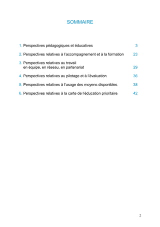 2
SOMMAIRE
1. Perspectives pédagogiques et éducatives 3
2. Perspectives relatives à l’accompagnement et à la formation 23
3. Perspectives relatives au travail
en équipe, en réseau, en partenariat 29
4. Perspectives relatives au pilotage et à l’évaluation 36
5. Perspectives relatives à l’usage des moyens disponibles 38
6. Perspectives relatives à la carte de l’éducation prioritaire 42
 
