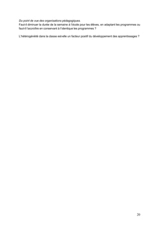 20
Du point de vue des organisations pédagogiques.
Faut-il diminuer la durée de la semaine à l’école pour les élèves, en adaptant les programmes ou
faut-il l’accroître en conservant à l’identique les programmes ?
L’hétérogénéité dans la classe est-elle un facteur positif du développement des apprentissages ?
 