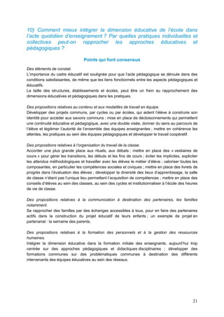 21
10) Comment mieux intégrer la dimension éducative de l’école dans
l’acte quotidien d’enseignement ? Par quelles pratiques individuelles et
collectives peut-on rapprocher les approches éducatives et
pédagogiques ?
Points qui font consensus
Des éléments de constat.
L’importance du cadre éducatif est soulignée pour que l’acte pédagogique se déroule dans des
conditions satisfaisantes, de même que les liens fonctionnels entre les aspects pédagogiques et
éducatifs.
La taille des structures, établissements et écoles, peut être un frein au rapprochement des
dimensions éducatives et pédagogiques dans les pratiques.
Des propositions relatives au contenu et aux modalités de travail en équipe.
Développer des projets communs, par cycles ou par écoles, qui aident l’élève à construire son
identité pour accéder aux savoirs communs ; mise en place de décloisonnements qui permettent
une continuité éducative et pédagogique, avec une double visée, donner du sens au parcours de
l’élève et légitimer l’autorité de l’ensemble des équipes enseignantes ; mettre en cohérence les
attentes, les pratiques au sein des équipes pédagogiques et développer le travail coopératif.
Des propositions relatives à l’organisation du travail de la classe.
Accorder une plus grande place aux rituels, aux débats ; mettre en place des « vestiaires de
cours » pour gérer les transitions, les débuts et les fins de cours ; éviter les implicites, expliciter
les attendus méthodologiques et travailler avec les élèves le métier d’élève ; valoriser toutes les
composantes, en particulier les compétences sociales et civiques ; mettre en place des livrets de
progrès dans l’évaluation des élèves ; développer la diversité des lieux d’apprentissage, la salle
de classe n’étant pas l’unique lieu permettant l’acquisition de compétences ; mettre en place des
conseils d’élèves au sein des classes, au sein des cycles et institutionnaliser à l’école des heures
de vie de classe.
Des propositions relatives à la communication à destination des partenaires, les familles
notamment.
Se rapprocher des familles par des échanges accessibles à tous, pour en faire des partenaires
actifs dans la construction du projet éducatif de leurs enfants ; un exemple de projet en
partenariat : la semaine des parents.
Des propositions relatives à la formation des personnels et à la gestion des ressources
humaines.
Intégrer la dimension éducative dans la formation initiale des enseignants, aujourd’hui trop
centrée sur des approches pédagogiques et didactiques disciplinaires ; développer des
formations communes sur des problématiques communes à destination des différents
intervenants des équipes éducatives au sein des réseaux.
 