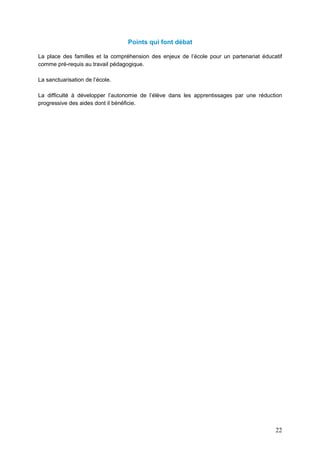 22
Points qui font débat
La place des familles et la compréhension des enjeux de l’école pour un partenariat éducatif
comme pré-requis au travail pédagogique.
La sanctuarisation de l’école.
La difficulté à développer l’autonomie de l’élève dans les apprentissages par une réduction
progressive des aides dont il bénéficie.
 