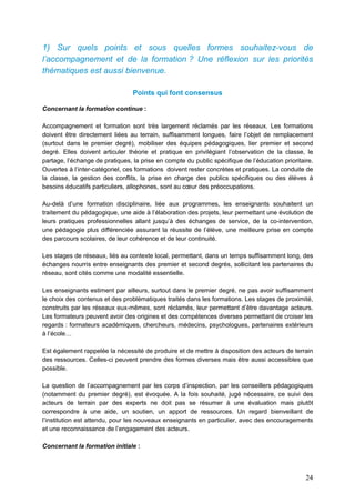 24
1) Sur quels points et sous quelles formes souhaitez-vous de
l’accompagnement et de la formation ? Une réflexion sur les priorités
thématiques est aussi bienvenue.
Points qui font consensus
Concernant la formation continue :
Accompagnement et formation sont très largement réclamés par les réseaux. Les formations
doivent être directement liées au terrain, suffisamment longues, faire l’objet de remplacement
(surtout dans le premier degré), mobiliser des équipes pédagogiques, lier premier et second
degré. Elles doivent articuler théorie et pratique en privilégiant l’observation de la classe, le
partage, l’échange de pratiques, la prise en compte du public spécifique de l’éducation prioritaire.
Ouvertes à l’inter-catégoriel, ces formations doivent rester concrètes et pratiques. La conduite de
la classe, la gestion des conflits, la prise en charge des publics spécifiques ou des élèves à
besoins éducatifs particuliers, allophones, sont au cœur des préoccupations.
Au-delà d’une formation disciplinaire, liée aux programmes, les enseignants souhaitent un
traitement du pédagogique, une aide à l’élaboration des projets, leur permettant une évolution de
leurs pratiques professionnelles allant jusqu’à des échanges de service, de la co-intervention,
une pédagogie plus différenciée assurant la réussite de l’élève, une meilleure prise en compte
des parcours scolaires, de leur cohérence et de leur continuité.
Les stages de réseaux, liés au contexte local, permettant, dans un temps suffisamment long, des
échanges nourris entre enseignants des premier et second degrés, sollicitant les partenaires du
réseau, sont cités comme une modalité essentielle.
Les enseignants estiment par ailleurs, surtout dans le premier degré, ne pas avoir suffisamment
le choix des contenus et des problématiques traités dans les formations. Les stages de proximité,
construits par les réseaux eux-mêmes, sont réclamés, leur permettant d’être davantage acteurs.
Les formateurs peuvent avoir des origines et des compétences diverses permettant de croiser les
regards : formateurs académiques, chercheurs, médecins, psychologues, partenaires extérieurs
à l’école…
Est également rappelée la nécessité de produire et de mettre à disposition des acteurs de terrain
des ressources. Celles-ci peuvent prendre des formes diverses mais être aussi accessibles que
possible.
La question de l’accompagnement par les corps d’inspection, par les conseillers pédagogiques
(notamment du premier degré), est évoquée. A la fois souhaité, jugé nécessaire, ce suivi des
acteurs de terrain par des experts ne doit pas se résumer à une évaluation mais plutôt
correspondre à une aide, un soutien, un apport de ressources. Un regard bienveillant de
l’institution est attendu, pour les nouveaux enseignants en particulier, avec des encouragements
et une reconnaissance de l’engagement des acteurs.
Concernant la formation initiale :
 