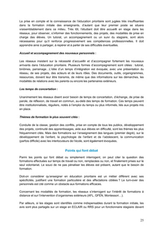 25
La prise en compte et la connaissance de l’éducation prioritaire sont jugées très insuffisantes
dans la formation initiale des enseignants, d’autant que leur premier poste se situera
vraisemblablement dans ce milieu. Très tôt, l’étudiant doit être accueilli en stage dans les
réseaux, pour observer, s’informer des fonctionnements, des projets, des modalités de prise en
charge des élèves. Un tutorat, un accompagnement ou un suivi du stagiaire, sont alors
nécessaires pour qu’il renforce progressivement ses compétences professionnelles. Il doit
apprendre ainsi à partager, à repérer et à parler de ses difficultés éventuelles.
Accueil et accompagnement des nouveaux personnels :
Les réseaux insistent sur la nécessité d’accueillir et d’accompagner fortement les nouveaux
arrivants dans l’éducation prioritaire. Plusieurs formes d’accompagnement sont citées : tutorat,
binômes, parrainage…L’idée d’un temps d’intégration est évoquée, avec une présentation du
réseau, de ses projets, des acteurs et de leurs rôles. Des documents, outils, organigrammes,
ressources, doivent leur être transmis, de même que des informations sur les démarches, les
modalités de relations avec les parents ou encore les partenaires extérieurs.
Les temps de concertation :
Unanimement les réseaux disent avoir besoin de temps de concertation, d’échange, de prise de
parole, de réflexion, de travail en commun, au-delà des temps de formation. Ces temps peuvent
être institutionnalisés, réguliers, notés à l’emploi du temps ou plus informels, liés aux projets mis
en place.
Thèmes de formation le plus souvent cités :
Conduite de la classe, gestion des conflits, prise en compte de tous les publics, développement
des projets, continuité des apprentissages, aide aux élèves en difficulté, sont les thèmes les plus
fréquemment cités. Mais des formations sur l’enseignement des langues (premier degré), sur le
développement de l’enfant, la psychologie de l’enfant et de l’adolescent, la communication
(parfois difficile) avec les interlocuteurs de l’école, sont également évoquées.
Points qui font débat
Parmi les points qui font débat ou simplement interrogent, on peut citer la question des
formations effectuées sur temps de travail ou non, remplacées ou non, et finalement prises sur le
seul volontariat. Le souci de ne pas pénaliser les élèves est présent, autant que le besoin de
formation.
Doit-on considérer qu’enseigner en éducation prioritaire est un métier différent avec ses
spécificités, justifiant une formation particulière et des affectations ciblées ? Le turn-over des
personnels est cité comme un obstacle aux formations efficaces.
Concernant les modalités de formation, les réseaux s’interrogent sur l’intérêt de formations à
distance et sur l’intervention d’organismes extérieurs (AFL, GFEN, Montessori…).
Par ailleurs, si les stages sont identifiés comme indispensables durant la formation initiale, les
avis sont plus partagés sur un stage en ECLAIR ou RRS pour un fonctionnaire stagiaire devant
 