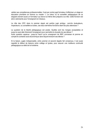 26
valider ses compétences professionnelles. Il est par contre jugé formateur d’effectuer un stage en
éducation prioritaire en licence ou master 1. Le tuteur ou le conseiller pédagogique de ce
stagiaire devient aussi un formateur qui devra lui-même être préparé à ce rôle. Cette fonction est
alors valorisante pour l’enseignant en réseaux.
Le rôle des CPC dans le premier degré est parfois jugé ambigu : sont-ils évaluateurs,
inspecteurs, ou conseillers et aides, ces deux dernières fonctions étant les plus attendues ?
La question de la liberté pédagogique est posée. Quelles sont les marges acceptables et
jusqu’où peut aller librement l’enseignant pour permettre la réussite de ses élèves ?
Autre question apparue : jusqu’où faut-il qu’un enseignant de REP connaisse et prenne en
compte le contexte socio-économique dans lequel évoluent ses élèves ?
Si la liaison, jugée indispensable, entre premier et second degrés fait consensus, il est aussi
regretté le défaut de liaisons entre collège et lycées, pour assurer une meilleure continuité
pédagogique au-delà de la troisième.
 