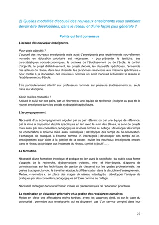 27
2) Quelles modalités d’accueil des nouveaux enseignants vous semblent
devoir être développées, dans le réseau et d’une façon plus générale ?
Points qui font consensus
L’accueil des nouveaux enseignants.
Pour quels objectifs ?
L’accueil des nouveaux enseignants mais aussi d’enseignants plus expérimentés nouvellement
nommés en éducation prioritaire est nécessaire : - pour présenter le territoire, ses
caractéristiques socio-économiques, le contexte de l’établissement ou de l’école, le contrat
d’objectifs, le projet d’établissement, les projets d’école, les dispositifs spécifiques, l’ensemble
des acteurs du réseau dans leur diversité, les personnes ressources aux missions spécifiques –
pour mettre à la disposition des nouveaux nommés un livret d’accueil présentant le réseau et
l’établissement ou l’école.
Être particulièrement attentif aux professeurs nommés sur plusieurs établissements ou seuls
dans leur discipline.
Selon quelles modalités ?
Accueil et suivi par des pairs, par un référent ou une équipe de référence ; intégrer au plus tôt le
nouvel enseignant dans les projets et dispositifs spécifiques.
L’accompagnement.
Nécessité d’un accompagnement régulier par un pair référent ou par une équipe de référence,
par la mise à disposition d’outils spécifiques en lien avec le suivi des élèves, le suivi de projets
mais aussi par des conseillers pédagogiques à l’école comme au collège ; développer des temps
de concertation à l’interne mais aussi interdegrés ; développer des temps de co-observation,
d’échanges de pratiques à l’interne comme en interdegrés ; développer des temps de co-
enseignement pour aider à la gestion de la classe ; inviter les nouveaux enseignants entrant
dans le réseau à participer aux instances du réseau, comité exécutif … .
La formation.
Nécessité d’une formation théorique et pratique en lien avec la spécificité du public sous forme
d’apports de la recherche, d’observations croisées, intra- et inter-degrés, d’apports de
connaissances sur les techniques de gestion de classe et sur les gestes professionnels, les
gestes à adapter, la voix, le travail en équipe, la différenciation dans la discipline d’enseignement.
Mettre, « re-mettre », en place des stages de réseau interdegrés ; développer l’analyse de
pratiques par des conseillers pédagogiques à l’école comme au collège.
Nécessité d’intégrer dans la formation initiale les problématiques de l’éducation prioritaire.
La nomination en éducation prioritaire et la gestion des ressources humaines.
Mettre en place des affectations moins tardives, avant les vacances d’été, et sur la base du
volontariat ; permettre aux enseignants qui ne disposent pas d’un service complet dans leur
 