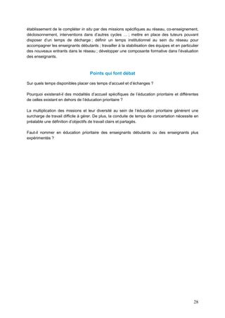 28
établissement de le compléter in situ par des missions spécifiques au réseau, co-enseignement,
décloisonnement, interventions dans d’autres cycles … ; mettre en place des tuteurs pouvant
disposer d’un temps de décharge ; définir un temps institutionnel au sein du réseau pour
accompagner les enseignants débutants ; travailler à la stabilisation des équipes et en particulier
des nouveaux entrants dans le réseau ; développer une composante formative dans l’évaluation
des enseignants.
Points qui font débat
Sur quels temps disponibles placer ces temps d’accueil et d’échanges ?
Pourquoi existerait-il des modalités d’accueil spécifiques de l’éducation prioritaire et différentes
de celles existant en dehors de l’éducation prioritaire ?
La multiplication des missions et leur diversité au sein de l’éducation prioritaire génèrent une
surcharge de travail difficile à gérer. De plus, la conduite de temps de concertation nécessite en
préalable une définition d’objectifs de travail clairs et partagés.
Faut-il nommer en éducation prioritaire des enseignants débutants ou des enseignants plus
expérimentés ?
 