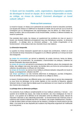 30
1) Quels sont les modalités, outils, organisations, dispositions capables
de développer le travail en équipe, de le rendre indispensable en école,
au collège, au niveau du réseau? Comment développer un travail
collectif, réflexif ?
Points qui font consensus
Le travail en équipe, en réseau et en partenariat est constitutif du travail en éducation prioritaire.
Les équipes des réseaux en réaffirment la nécessité et l’intérêt, tant du point de vue du travail de
l’enseignant que du développement des apprentissages chez les élèves. En même temps, le
réseau lui-même, dans sa structuration et ses fonctionnalités, constitue un élément fondateur du
travail en partenariat.
Ces postulats étant posés, les réseaux en questionnent les conditions de mise en œuvre à
travers une diversité d’éléments principalement issus des thématiques suivantes : la dimension
temporelle – le pilotage dans sa dimension politique – les modes d’organisation et de
fonctionnement – et les acteurs dans leur diversité et leurs inter-relations.
La dimension temporelle.
La question du temps nécessaire apparaît dans la plupart des contributions, mettant en avant
une diversité de temps nécessaires et engageant à une réflexion générale sur le temps de travail
des enseignants.
Le temps de concertation qui permet la réalisation de projets communs, temps de débats,
d’échanges, de co-construction, de mutualisation, d’harmonisation de pratiques, d’attentes en
termes d’évaluation des acquis des élèves.
Le temps de rencontre qui permet la connaissance des différents acteurs (les enseignants des
écoles, des collèges mais aussi des lycées, les familles dans une forme de communication plus
collective, les partenaires), la diffusion de l’information.
Le temps de formation au service d’une meilleure professionnalisation (dispositifs de travail en
équipe, co-enseignement, utilisation des ENT …).
Les temps spécifiques sur des moments déterminés et stratégiques, journées d’intégration,
forum de rentrée, pré-rentrée commune aux écoles et au collège du réseau …
Le besoin d’institutionnaliser ces différents temps, pour certains dans le service des enseignants
ou sous forme de décharges, de les rendre réguliers et d’en accroître la fréquence, apparaît
fortement même s’il reste objet de débats quant à sa déclinaison et à son impact sur la définition
des missions des enseignants.
Le pilotage dans sa dimension politique.
A la recherche d’une meilleure complémentarité et d’une meilleure cohérence, il renvoie : - à la
question de la lisibilité des enjeux, des modes de décision, des choix stratégiques de mise en
œuvre - à la question de la définition et de l’articulation entre les différents projets, relevant de
l’éducation nationale ou des collectivités territoriales - au fonctionnement des instances (mise en
cohérence des contrats d’objectifs des EPLE, de réseaux, des projets d’établissement, d’écoles) -
à l’idée de bilans (bilans annuels produits par les réseaux), d’analyse du travail produit et de ses
effets - à la durée de vie des dispositifs (les mutations trop fréquentes engendrant de l’inefficacité
sur le long terme).
 