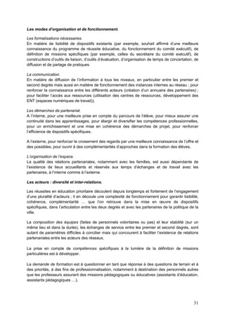 31
Les modes d’organisation et de fonctionnement.
Les formalisations nécessaires.
En matière de lisibilité de dispositifs existants (par exemple, souhait affirmé d’une meilleure
connaissance du programme de réussite éducative, du fonctionnement du comité exécutif), de
définition de missions spécifiques (par exemple, celles du secrétaire du comité exécutif), de
constructions d’outils de liaison, d’outils d’évaluation, d’organisation de temps de concertation, de
diffusion et de partage de pratiques.
La communication.
En matière de diffusion de l’information à tous les niveaux, en particulier entre les premier et
second degrés mais aussi en matière de fonctionnement des instances internes au réseau ; pour
renforcer la connaissance entre les différents acteurs (création d’un annuaire des partenaires) ;
pour faciliter l’accès aux ressources (utilisation des centres de ressources, développement des
ENT (espaces numériques de travail)).
Les démarches de partenariat.
A l’interne, pour une meilleure prise en compte du parcours de l’élève, pour mieux assurer une
continuité dans les apprentissages, pour élargir et diversifier les compétences professionnelles,
pour un enrichissement et une mise en cohérence des démarches de projet, pour renforcer
l’efficience de dispositifs spécifiques.
A l’externe, pour renforcer le croisement des regards par une meilleure connaissance de l’offre et
des possibles, pour ouvrir à des complémentarités d’approches dans la formation des élèves,
L’organisation de l’espace.
La qualité des relations partenariales, notamment avec les familles, est aussi dépendante de
l’existence de lieux accueillants et réservés aux temps d’échanges et de travail avec les
partenaires, à l’interne comme à l’externe.
Les acteurs : diversité et inter-relations.
Les réussites en éducation prioritaire découlent depuis longtemps et fortement de l’engagement
d’une pluralité d’acteurs ; il en découle une complexité de fonctionnement pour garantir lisibilité,
cohérence, complémentarité … que l’on retrouve dans la mise en œuvre de dispositifs
spécifiques, dans l’articulation entre les deux degrés et avec les partenaires de la politique de la
ville.
La composition des équipes (faites de personnels volontaires ou pas) et leur stabilité (sur un
même lieu et dans la durée), les échanges de service entre les premier et second degrés, sont
autant de paramètres difficiles à concilier mais qui concourent à faciliter l’existence de relations
partenariales entre les acteurs des réseaux.
La prise en compte de compétences spécifiques à la lumière de la définition de missions
particulières est à développer.
La demande de formation est à questionner en tant que réponse à des questions de terrain et à
des priorités, à des fins de professionnalisation, notamment à destination des personnels autres
que les professeurs assurant des missions pédagogiques ou éducatives (assistants d’éducation,
assistants pédagogiques …).
 