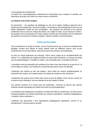 32
L’accompagnement institutionnel.
Le besoin d’un accompagnement institutionnel et hiérarchique pour impulser et valoriser une
dynamique de projet, pour aider à la mise en œuvre, est affirmé.
Les thèmes et les leviers d’appui.
Ils rencontrent : - les questions de pédagogie au sein de la classe (meilleure approche de la
cohérence des programmes, travail par projets) - les questions d’accompagnement et de suivi de
l’élève (élaboration d’outils de suivi accessibles) - les questions de continuité et de ruptures
(notamment dans la prise en charge des élèves, d’un degré à l’autre, d’une structure à l’autre) -
les questions de la connaissance du milieu (rapport à l’école pour les familles, pour les élèves) et
les questions d’ouverture à d’autres contextes, culturels, sportifs, environnementaux...
Points qui font débat
Une connaissance du projet de réseau, de son fonctionnement qui ne serait qu’insuffisamment
partagée, rendant plus difficile le travail collectif entre les différents acteurs ainsi qu’une
continuité dans le suivi des élèves, notamment quand leurs besoins sont spécifiques.
Le sens du travail partenarial est interrogé : Est-on dans l’utopie de la complémentarité des
actions ? La multiplication de projets ponctuels ne risque-t-elle d’entraîner un manque de temps
pour les apprentissages ? Travailler en réseau, est-ce travailler plus ou travailler autrement ?
L’articulation entre les dispositifs de la politique de la ville et ceux des écoles ne va pas de soi ; la
rendre lisible aux élèves, aux familles et à l’ensemble des acteurs reste une difficulté.
L’attribution des moyens au sein des réseaux : faut-il diluer les moyens supplémentaires sur
l’ensemble des niveaux, de la petite section à la classe de troisième ou les concentrer ?
L’implication des parents dans l’école reste encore source de débats, autour de leur accueil, de
la nature de leur implication, de leurs attentes et de leur relation à l’école.
Les rythmes scolaires et le travail avec les partenaires : comment la réforme des rythmes
scolaires est-elle susceptible de modifier les formes du travail partenarial ?
La motivation des enseignants à enseigner en réseau ECLAIR est questionnée, de même que la
professionnalisation de certains personnels aux missions spécifiques, assistants pédagogiques,
« emplois d’avenir professeur ».
L’adhésion des personnels à des organisations pédagogiques spécifiques, comme le co-
enseignement, n’est pas toujours acquise.
 