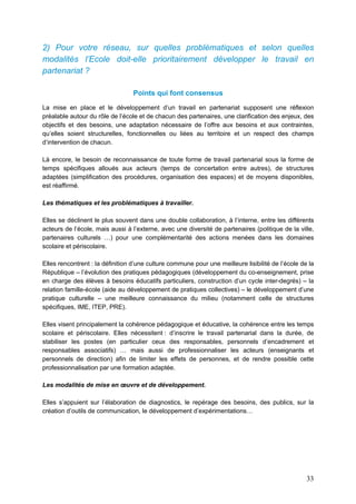 33
2) Pour votre réseau, sur quelles problématiques et selon quelles
modalités l’Ecole doit-elle prioritairement développer le travail en
partenariat ?
Points qui font consensus
La mise en place et le développement d’un travail en partenariat supposent une réflexion
préalable autour du rôle de l’école et de chacun des partenaires, une clarification des enjeux, des
objectifs et des besoins, une adaptation nécessaire de l’offre aux besoins et aux contraintes,
qu’elles soient structurelles, fonctionnelles ou liées au territoire et un respect des champs
d’intervention de chacun.
Là encore, le besoin de reconnaissance de toute forme de travail partenarial sous la forme de
temps spécifiques alloués aux acteurs (temps de concertation entre autres), de structures
adaptées (simplification des procédures, organisation des espaces) et de moyens disponibles,
est réaffirmé.
Les thématiques et les problématiques à travailler.
Elles se déclinent le plus souvent dans une double collaboration, à l’interne, entre les différents
acteurs de l’école, mais aussi à l’externe, avec une diversité de partenaires (politique de la ville,
partenaires culturels …) pour une complémentarité des actions menées dans les domaines
scolaire et périscolaire.
Elles rencontrent : la définition d’une culture commune pour une meilleure lisibilité de l’école de la
République – l’évolution des pratiques pédagogiques (développement du co-enseignement, prise
en charge des élèves à besoins éducatifs particuliers, construction d’un cycle inter-degrés) – la
relation famille-école (aide au développement de pratiques collectives) – le développement d’une
pratique culturelle – une meilleure connaissance du milieu (notamment celle de structures
spécifiques, IME, ITEP, PRE).
Elles visent principalement la cohérence pédagogique et éducative, la cohérence entre les temps
scolaire et périscolaire. Elles nécessitent : d’inscrire le travail partenarial dans la durée, de
stabiliser les postes (en particulier ceux des responsables, personnels d’encadrement et
responsables associatifs) … mais aussi de professionnaliser les acteurs (enseignants et
personnels de direction) afin de limiter les effets de personnes, et de rendre possible cette
professionnalisation par une formation adaptée.
Les modalités de mise en œuvre et de développement.
Elles s’appuient sur l’élaboration de diagnostics, le repérage des besoins, des publics, sur la
création d’outils de communication, le développement d’expérimentations…
 