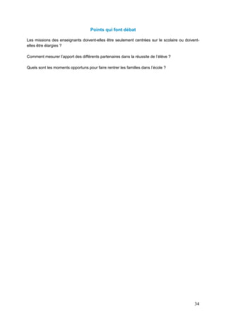 34
Points qui font débat
Les missions des enseignants doivent-elles être seulement centrées sur le scolaire ou doivent-
elles être élargies ?
Comment mesurer l’apport des différents partenaires dans la réussite de l’élève ?
Quels sont les moments opportuns pour faire rentrer les familles dans l’école ?
 
