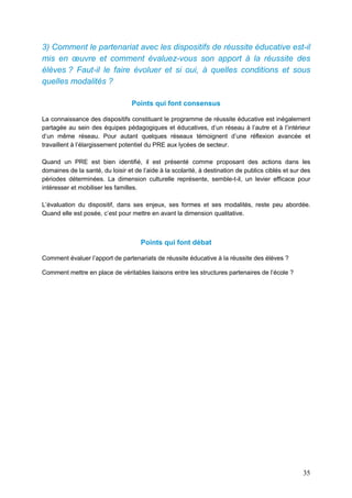 35
3) Comment le partenariat avec les dispositifs de réussite éducative est-il
mis en œuvre et comment évaluez-vous son apport à la réussite des
élèves ? Faut-il le faire évoluer et si oui, à quelles conditions et sous
quelles modalités ?
Points qui font consensus
La connaissance des dispositifs constituant le programme de réussite éducative est inégalement
partagée au sein des équipes pédagogiques et éducatives, d’un réseau à l’autre et à l’intérieur
d’un même réseau. Pour autant quelques réseaux témoignent d’une réflexion avancée et
travaillent à l’élargissement potentiel du PRE aux lycées de secteur.
Quand un PRE est bien identifié, il est présenté comme proposant des actions dans les
domaines de la santé, du loisir et de l’aide à la scolarité, à destination de publics ciblés et sur des
périodes déterminées. La dimension culturelle représente, semble-t-il, un levier efficace pour
intéresser et mobiliser les familles.
L’évaluation du dispositif, dans ses enjeux, ses formes et ses modalités, reste peu abordée.
Quand elle est posée, c’est pour mettre en avant la dimension qualitative.
Points qui font débat
Comment évaluer l’apport de partenariats de réussite éducative à la réussite des élèves ?
Comment mettre en place de véritables liaisons entre les structures partenaires de l’école ?
 