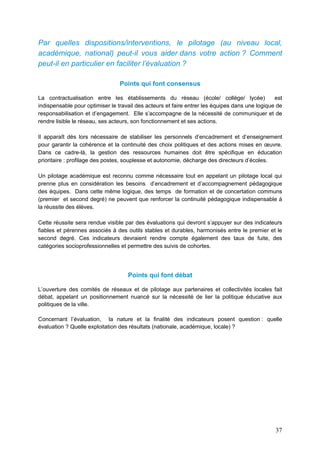 37
Par quelles dispositions/interventions, le pilotage (au niveau local,
académique, national) peut-il vous aider dans votre action ? Comment
peut-il en particulier en faciliter l’évaluation ?
Points qui font consensus
La contractualisation entre les établissements du réseau (école/ collège/ lycée) est
indispensable pour optimiser le travail des acteurs et faire entrer les équipes dans une logique de
responsabilisation et d’engagement. Elle s’accompagne de la nécessité de communiquer et de
rendre lisible le réseau, ses acteurs, son fonctionnement et ses actions.
Il apparaît dès lors nécessaire de stabiliser les personnels d’encadrement et d’enseignement
pour garantir la cohérence et la continuité des choix politiques et des actions mises en œuvre.
Dans ce cadre-là, la gestion des ressources humaines doit être spécifique en éducation
prioritaire : profilage des postes, souplesse et autonomie, décharge des directeurs d’écoles.
Un pilotage académique est reconnu comme nécessaire tout en appelant un pilotage local qui
prenne plus en considération les besoins d’encadrement et d’accompagnement pédagogique
des équipes. Dans cette même logique, des temps de formation et de concertation communs
(premier et second degré) ne peuvent que renforcer la continuité pédagogique indispensable à
la réussite des élèves.
Cette réussite sera rendue visible par des évaluations qui devront s’appuyer sur des indicateurs
fiables et pérennes associés à des outils stables et durables, harmonisés entre le premier et le
second degré. Ces indicateurs devraient rendre compte également des taux de fuite, des
catégories socioprofessionnelles et permettre des suivis de cohortes.
Points qui font débat
L’ouverture des comités de réseaux et de pilotage aux partenaires et collectivités locales fait
débat, appelant un positionnement nuancé sur la nécessité de lier la politique éducative aux
politiques de la ville.
Concernant l’évaluation, la nature et la finalité des indicateurs posent question : quelle
évaluation ? Quelle exploitation des résultats (nationale, académique, locale) ?
 