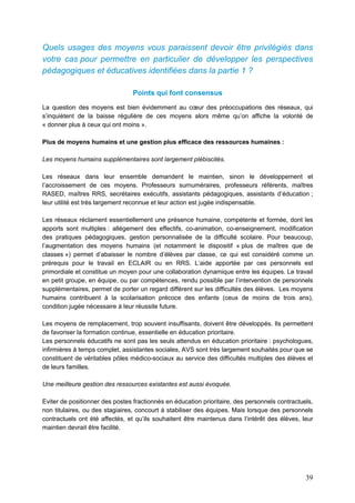 39
Quels usages des moyens vous paraissent devoir être privilégiés dans
votre cas pour permettre en particulier de développer les perspectives
pédagogiques et éducatives identifiées dans la partie 1 ?
Points qui font consensus
La question des moyens est bien évidemment au cœur des préoccupations des réseaux, qui
s’inquiètent de la baisse régulière de ces moyens alors même qu’on affiche la volonté de
« donner plus à ceux qui ont moins ».
Plus de moyens humains et une gestion plus efficace des ressources humaines :
Les moyens humains supplémentaires sont largement plébiscités.
Les réseaux dans leur ensemble demandent le maintien, sinon le développement et
l’accroissement de ces moyens. Professeurs surnuméraires, professeurs référents, maîtres
RASED, maîtres RRS, secrétaires exécutifs, assistants pédagogiques, assistants d’éducation ;
leur utilité est très largement reconnue et leur action est jugée indispensable.
Les réseaux réclament essentiellement une présence humaine, compétente et formée, dont les
apports sont multiples : allégement des effectifs, co-animation, co-enseignement, modification
des pratiques pédagogiques, gestion personnalisée de la difficulté scolaire. Pour beaucoup,
l’augmentation des moyens humains (et notamment le dispositif « plus de maîtres que de
classes ») permet d’abaisser le nombre d’élèves par classe, ce qui est considéré comme un
prérequis pour le travail en ECLAIR ou en RRS. L’aide apportée par ces personnels est
primordiale et constitue un moyen pour une collaboration dynamique entre les équipes. Le travail
en petit groupe, en équipe, ou par compétences, rendu possible par l’intervention de personnels
supplémentaires, permet de porter un regard différent sur les difficultés des élèves. Les moyens
humains contribuent à la scolarisation précoce des enfants (ceux de moins de trois ans),
condition jugée nécessaire à leur réussite future.
Les moyens de remplacement, trop souvent insuffisants, doivent être développés. Ils permettent
de favoriser la formation continue, essentielle en éducation prioritaire.
Les personnels éducatifs ne sont pas les seuls attendus en éducation prioritaire : psychologues,
infirmières à temps complet, assistantes sociales, AVS sont très largement souhaités pour que se
constituent de véritables pôles médico-sociaux au service des difficultés multiples des élèves et
de leurs familles.
Une meilleure gestion des ressources existantes est aussi évoquée.
Eviter de positionner des postes fractionnés en éducation prioritaire, des personnels contractuels,
non titulaires, ou des stagiaires, concourt à stabiliser des équipes. Mais lorsque des personnels
contractuels ont été affectés, et qu’ils souhaitent être maintenus dans l’intérêt des élèves, leur
maintien devrait être facilité.
 