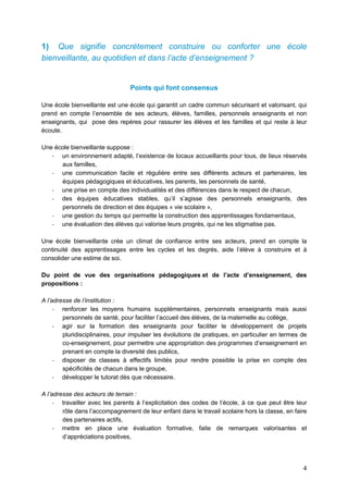 4
1) Que signifie concrètement construire ou conforter une école
bienveillante, au quotidien et dans l’acte d’enseignement ?
Points qui font consensus
Une école bienveillante est une école qui garantit un cadre commun sécurisant et valorisant, qui
prend en compte l’ensemble de ses acteurs, élèves, familles, personnels enseignants et non
enseignants, qui pose des repères pour rassurer les élèves et les familles et qui reste à leur
écoute.
Une école bienveillante suppose :
- un environnement adapté, l’existence de locaux accueillants pour tous, de lieux réservés
aux familles,
- une communication facile et régulière entre ses différents acteurs et partenaires, les
équipes pédagogiques et éducatives, les parents, les personnels de santé,
- une prise en compte des individualités et des différences dans le respect de chacun,
- des équipes éducatives stables, qu’il s’agisse des personnels enseignants, des
personnels de direction et des équipes « vie scolaire »,
- une gestion du temps qui permette la construction des apprentissages fondamentaux,
- une évaluation des élèves qui valorise leurs progrès, qui ne les stigmatise pas.
Une école bienveillante crée un climat de confiance entre ses acteurs, prend en compte la
continuité des apprentissages entre les cycles et les degrés, aide l’élève à construire et à
consolider une estime de soi.
Du point de vue des organisations pédagogiques et de l’acte d’enseignement, des
propositions :
A l’adresse de l’institution :
- renforcer les moyens humains supplémentaires, personnels enseignants mais aussi
personnels de santé, pour faciliter l’accueil des élèves, de la maternelle au collège,
- agir sur la formation des enseignants pour faciliter le développement de projets
pluridisciplinaires, pour impulser les évolutions de pratiques, en particulier en termes de
co-enseignement, pour permettre une appropriation des programmes d’enseignement en
prenant en compte la diversité des publics,
- disposer de classes à effectifs limités pour rendre possible la prise en compte des
spécificités de chacun dans le groupe,
- développer le tutorat dès que nécessaire.
A l’adresse des acteurs de terrain :
- travailler avec les parents à l’explicitation des codes de l’école, à ce que peut être leur
rôle dans l’accompagnement de leur enfant dans le travail scolaire hors la classe, en faire
des partenaires actifs,
- mettre en place une évaluation formative, faite de remarques valorisantes et
d’appréciations positives,
 